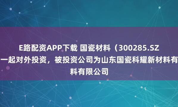 E路配资APP下载 国瓷材料（300285.SZ）新增一起对外投资，被投资公司为山东国瓷科耀新材料有限公司