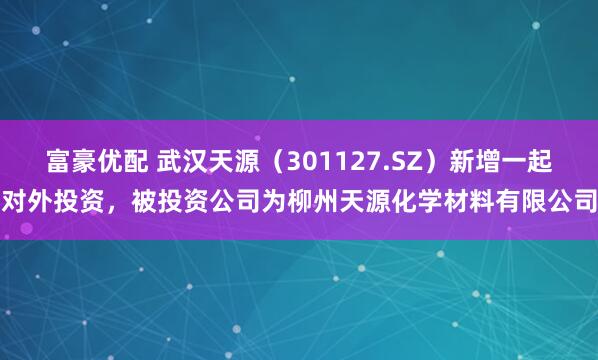 富豪优配 武汉天源（301127.SZ）新增一起对外投资，被投资公司为柳州天源化学材料有限公司