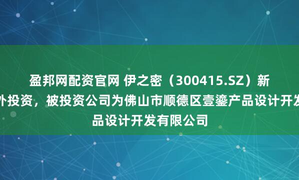 盈邦网配资官网 伊之密（300415.SZ）新增一起对外投资，被投资公司为佛山市顺德区壹鎏产品设计开发有限公司