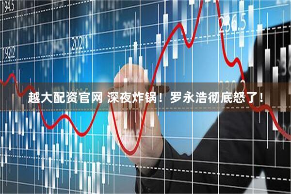 越大配资官网 深夜炸锅！罗永浩彻底怒了！