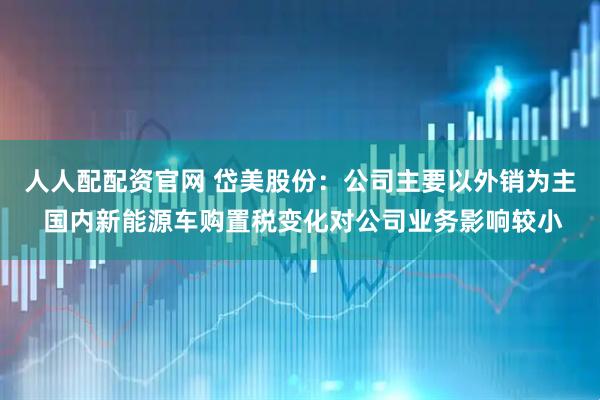 人人配配资官网 岱美股份：公司主要以外销为主 国内新能源车购置税变化对公司业务影响较小