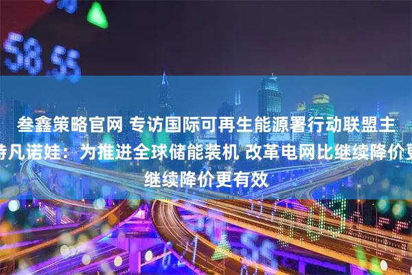 叁鑫策略官网 专访国际可再生能源署行动联盟主任斯特凡诺娃：为推进全球储能装机 改革电网比继续降价更有效