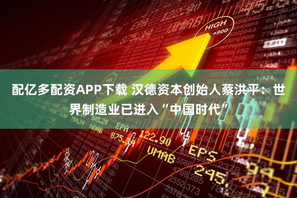 配亿多配资APP下载 汉德资本创始人蔡洪平：世界制造业已进入“中国时代”