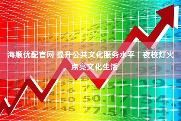 海顺优配官网 提升公共文化服务水平｜夜校灯火，点亮文化生活