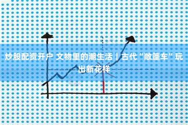 炒股配资开户 文物里的潮生活｜古代“敞篷车”玩出新花样