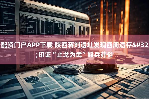 配资门户APP下载 陕西蒋刘遗址发现西周遗存 印证“止戈为武”毁兵葬俗