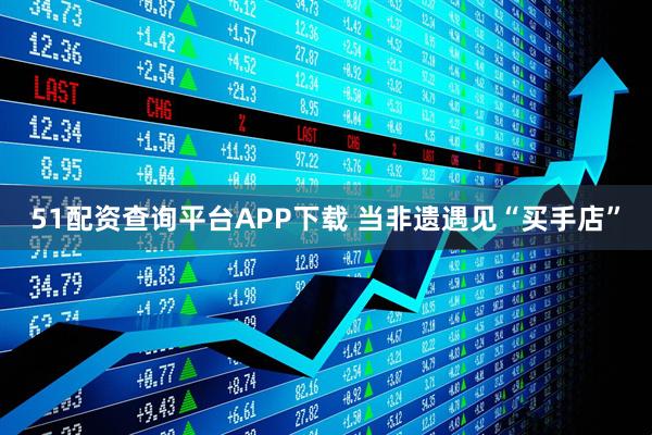 51配资查询平台APP下载 当非遗遇见“买手店”
