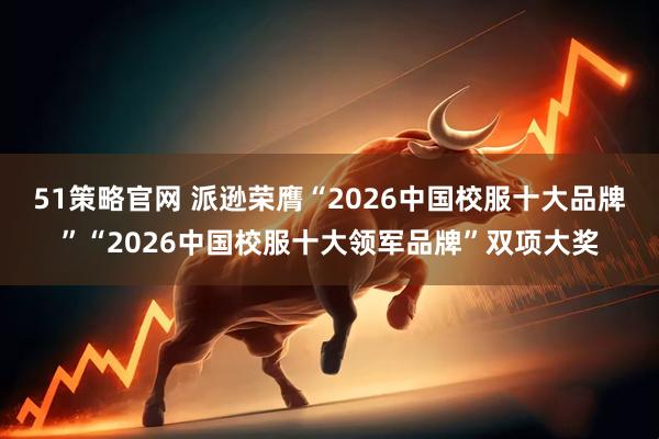 51策略官网 派逊荣膺“2026中国校服十大品牌”“2026中国校服十大领军品牌”双项大奖