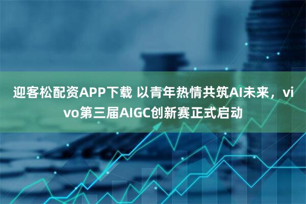 迎客松配资APP下载 以青年热情共筑AI未来，vivo第三届AIGC创新赛正式启动
