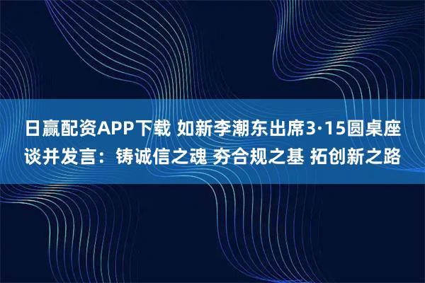 日赢配资APP下载 如新李潮东出席3·15圆桌座谈并发言：铸诚信之魂 夯合规之基 拓创新之路