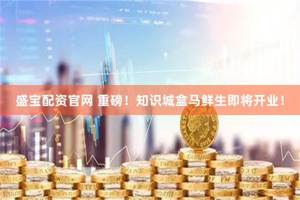 盛宝配资官网 重磅！知识城盒马鲜生即将开业！