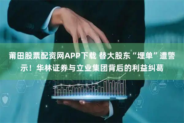 莆田股票配资网APP下载 替大股东“埋单”遭警示！华林证券与立业集团背后的利益纠葛