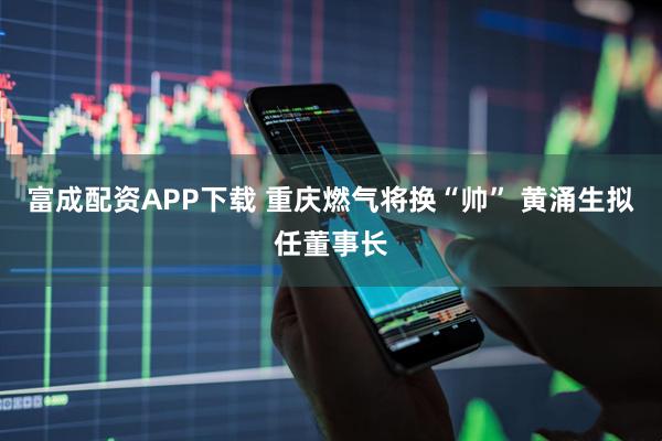 富成配资APP下载 重庆燃气将换“帅” 黄涌生拟任董事长
