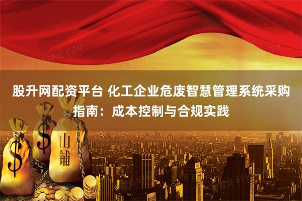 股升网配资平台 化工企业危废智慧管理系统采购指南：成本控制与合规实践