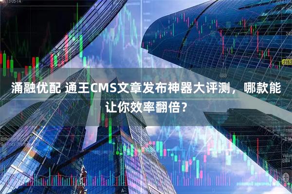 涌融优配 通王CMS文章发布神器大评测，哪款能让你效率翻倍？