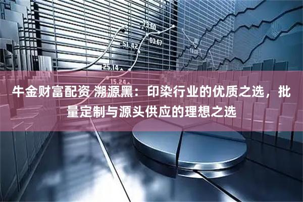 牛金财富配资 溯源黑：印染行业的优质之选，批量定制与源头供应的理想之选