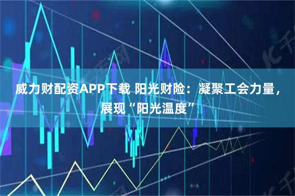 威力财配资APP下载 阳光财险：凝聚工会力量，展现“阳光温度”