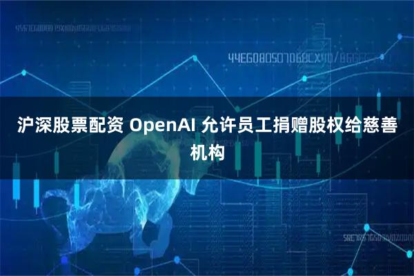 沪深股票配资 OpenAI 允许员工捐赠股权给慈善机构