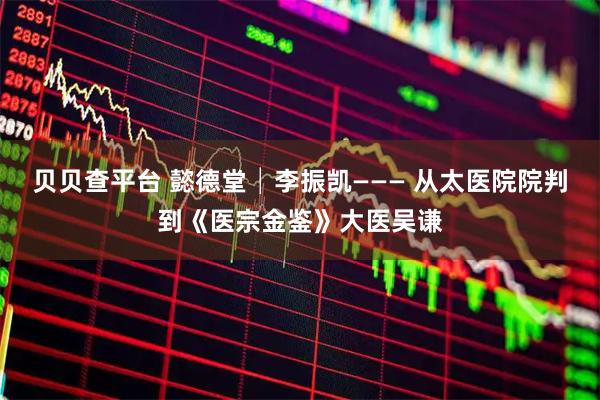 贝贝查平台 懿德堂│李振凯——— 从太医院院判到《医宗金鉴》大医吴谦