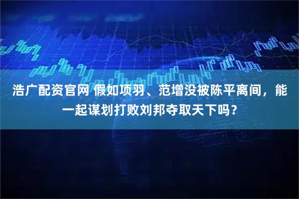 浩广配资官网 假如项羽、范增没被陈平离间，能一起谋划打败刘邦夺取天下吗？