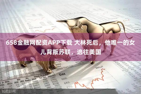 658金融网配资APP下载 大林死后，他唯一的女儿背叛苏联，逃往美国