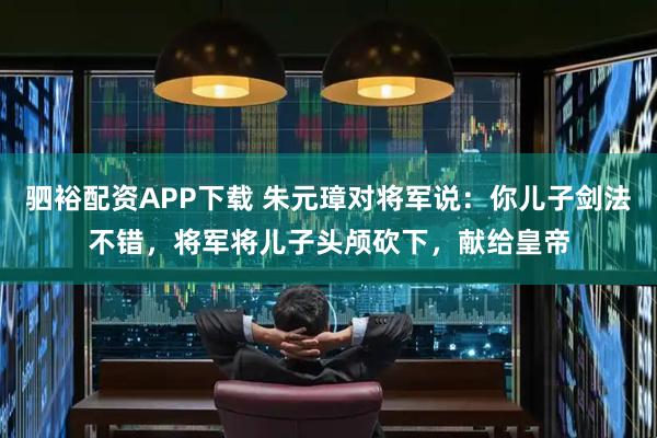 驷裕配资APP下载 朱元璋对将军说：你儿子剑法不错，将军将儿子头颅砍下，献给皇帝