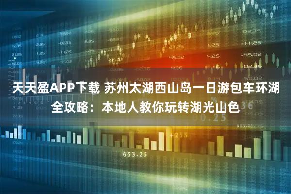 天天盈APP下载 苏州太湖西山岛一日游包车环湖全攻略：本地人教你玩转湖光山色