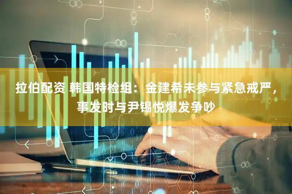 拉伯配资 韩国特检组:金建希未参与紧急戒严,事发时与尹锡悦爆发争吵