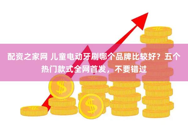 配资之家网 儿童电动牙刷哪个品牌比较好？五个热门款式全网首发，不要错过