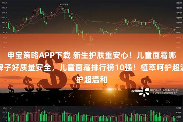 申宝策略APP下载 新生护肤重安心！儿童面霜哪个牌子好质量安全，儿童面霜排行榜10强！植萃呵护超温和