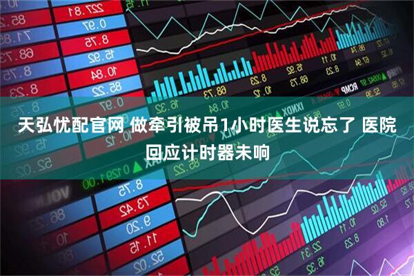 天弘忧配官网 做牵引被吊1小时医生说忘了 医院回应计时器未响