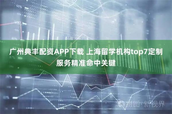 广州典丰配资APP下载 上海留学机构top7定制服务精准命中关键