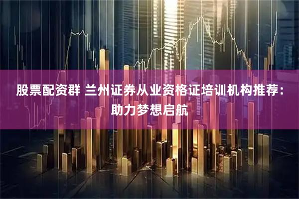 股票配资群 兰州证券从业资格证培训机构推荐：助力梦想启航