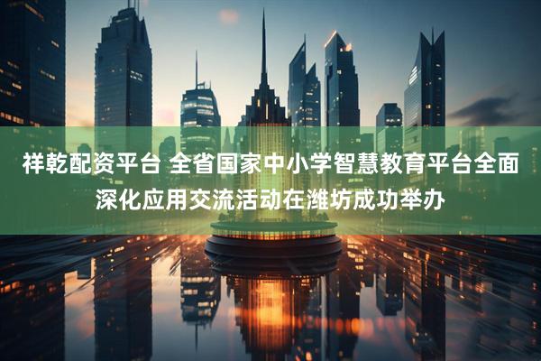 祥乾配资平台 全省国家中小学智慧教育平台全面深化应用交流活动在潍坊成功举办