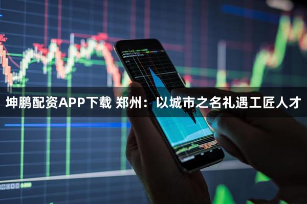 坤鹏配资APP下载 郑州：以城市之名礼遇工匠人才