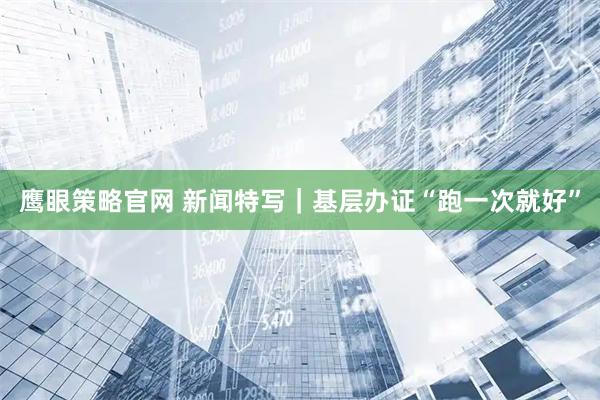 鹰眼策略官网 新闻特写｜基层办证“跑一次就好”