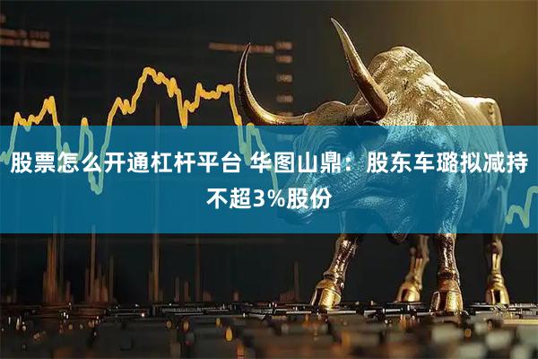 股票怎么开通杠杆平台 华图山鼎：股东车璐拟减持不超3%股份