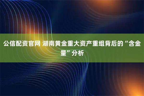公信配资官网 湖南黄金重大资产重组背后的“含金量”分析