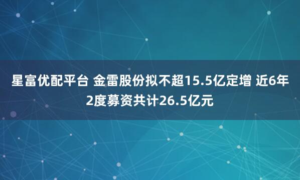 星富优配平台 金雷股份拟不超15.5亿定增 近6年2度募资共计26.5亿元