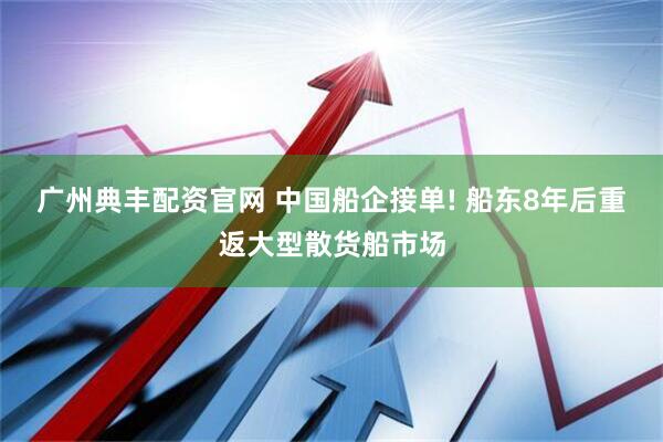 广州典丰配资官网 中国船企接单! 船东8年后重返大型散货船市场