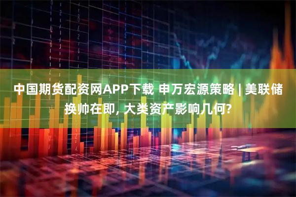 中国期货配资网APP下载 申万宏源策略 | 美联储换帅在即, 大类资产影响几何?