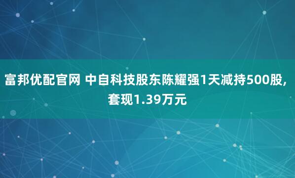 富邦优配官网 中自科技股东陈耀强1天减持500股, 套现1.39万元