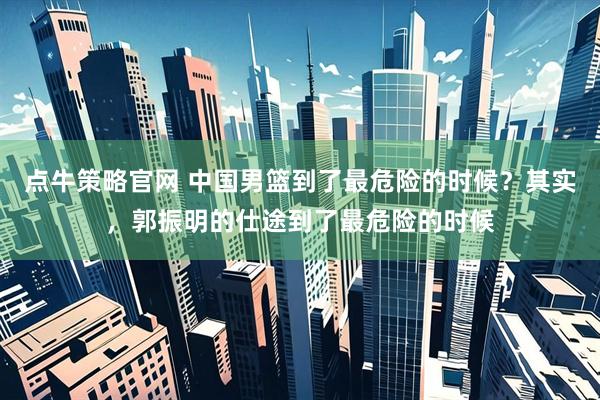 点牛策略官网 中国男篮到了最危险的时候？其实，郭振明的仕途到了最危险的时候