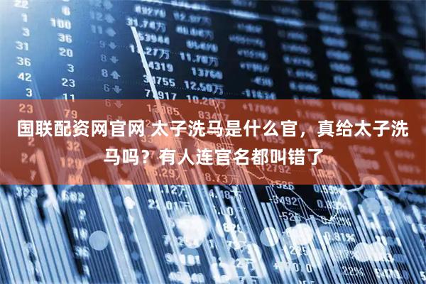 国联配资网官网 太子洗马是什么官，真给太子洗马吗？有人连官名都叫错了