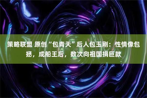策略联盟 原创“包青天”后人包玉刚：性情像包拯，成船王后，数次向祖国捐巨款