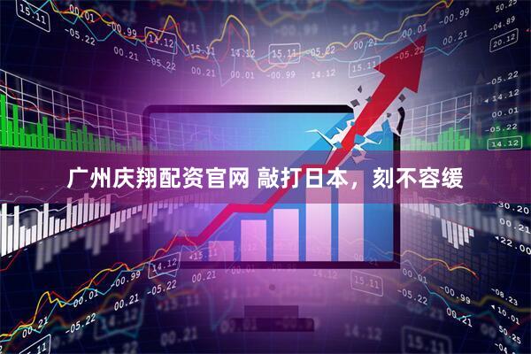 广州庆翔配资官网 敲打日本，刻不容缓